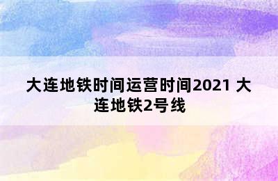 大连地铁时间运营时间2021 大连地铁2号线